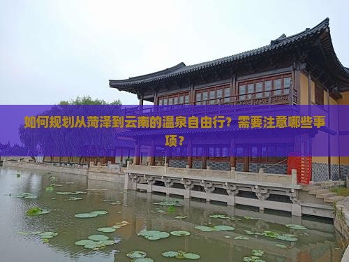 如何规划从菏泽到云南的温泉自由行？需要注意哪些事项？