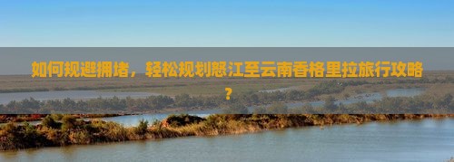 如何规避拥堵，轻松规划怒江至云南香格里拉旅行攻略？