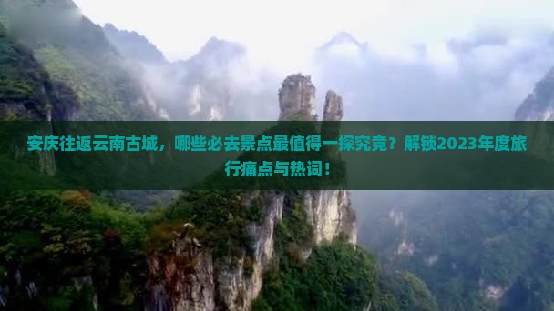 安庆往返云南古城，哪些必去景点最值得一探究竟？解锁2023年度旅行痛点与热词！