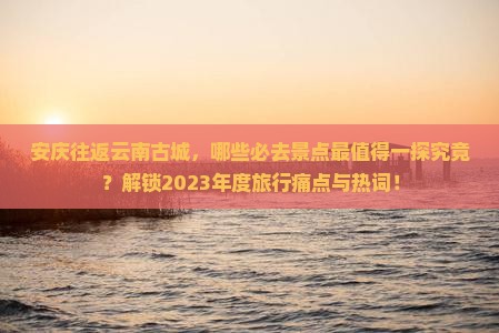 安庆往返云南古城，哪些必去景点最值得一探究竟？解锁2023年度旅行痛点与热词！
