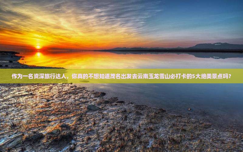 作为一名资深旅行达人，你真的不想知道茂名出发去云南玉龙雪山必打卡的5大绝美景点吗？