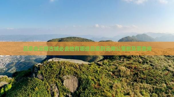 吕梁去云南古城必去地有哪些吕梁到云南公里数及票查询