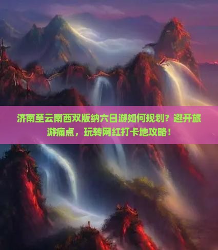 济南至云南西双版纳六日游如何规划？避开旅游痛点，玩转网红打卡地攻略！