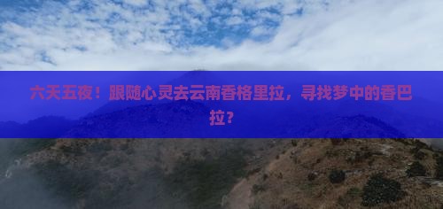 六天五夜！跟随心灵去云南香格里拉，寻找梦中的香巴拉？