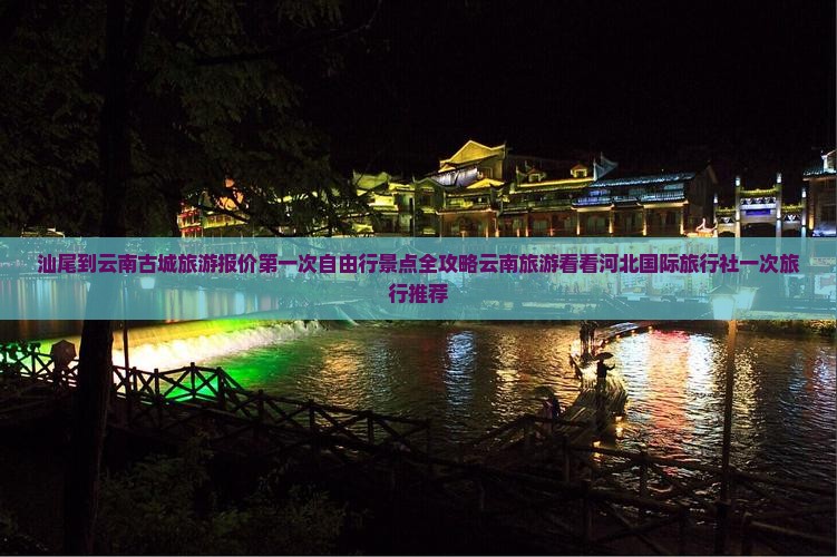 汕尾到云南古城旅游报价第一次自由行景点全攻略云南旅游看看河北国际旅行社一次旅行推荐