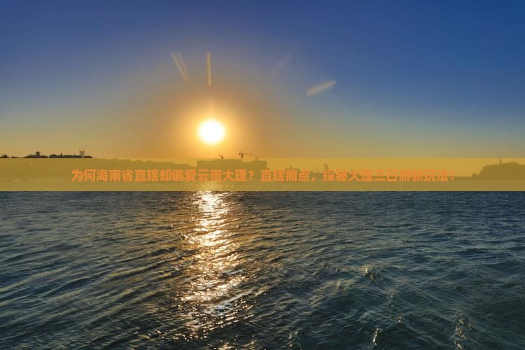 为何海南省直辖却偏爱云南大理？直辖痛点，探秘大理三日游新玩法！