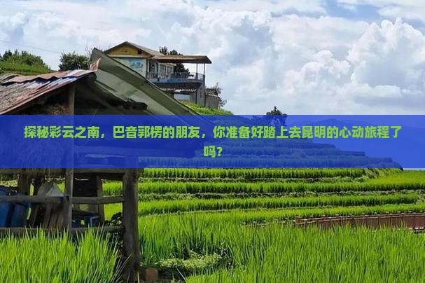 探秘彩云之南，巴音郭楞的朋友，你准备好踏上去昆明的心动旅程了吗？