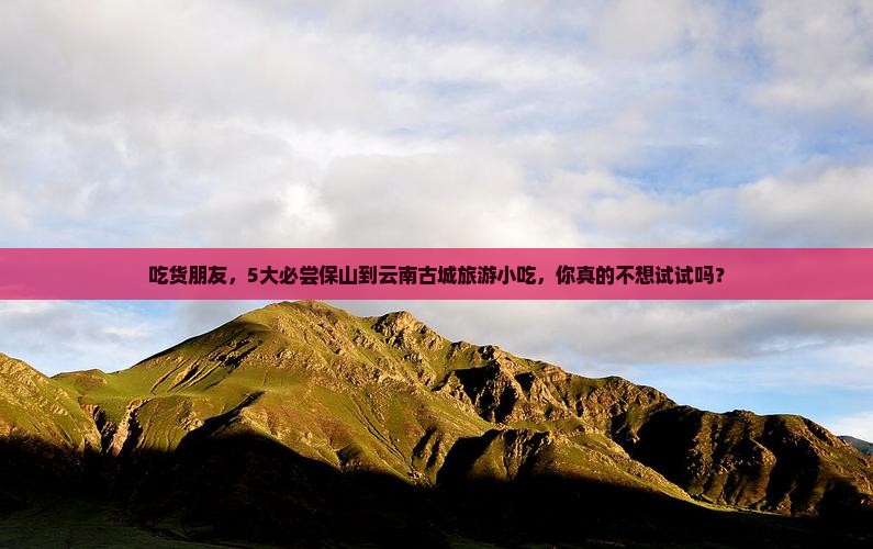 吃货朋友，5大必尝保山到云南古城旅游小吃，你真的不想试试吗？