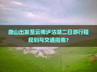 唐山出发至云南泸沽湖二日游行程规划与交通指南？