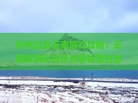 柳州出发云南旅行攻略：云南旅游必去景点香格里拉旅游景点国际旅行社推荐路线一览