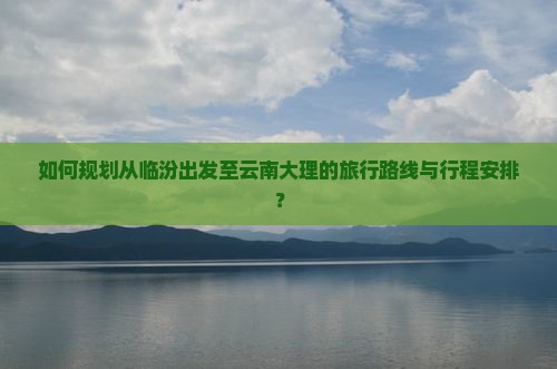 如何规划从临汾出发至云南大理的旅行路线与行程安排？