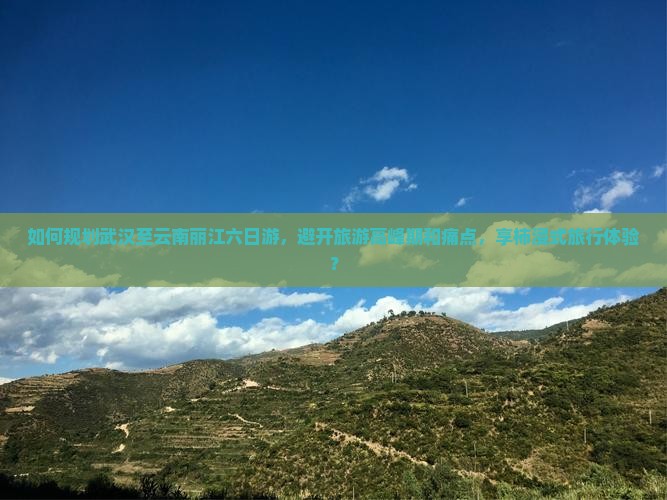 如何规划武汉至云南丽江六日游，避开旅游高峰期和痛点，享柿浸式旅行体验？