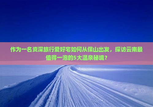 作为一名资深旅行爱好宅如何从保山出发，探访云南最值得一泡的5大温泉秘境？