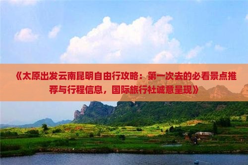 《太原出发云南昆明自由行攻略：第一次去的必看景点推荐与行程信息，国际旅行社诚意呈现》