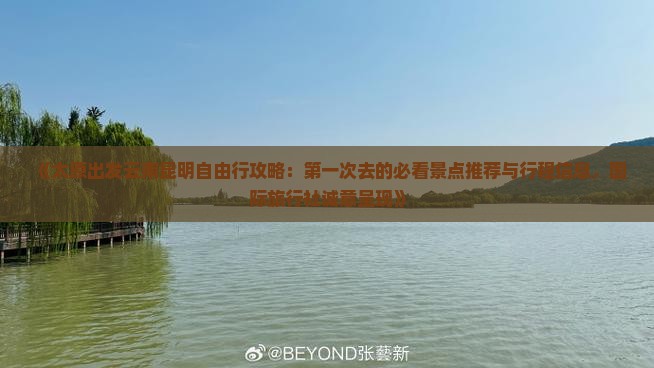 《太原出发云南昆明自由行攻略：第一次去的必看景点推荐与行程信息，国际旅行社诚意呈现》