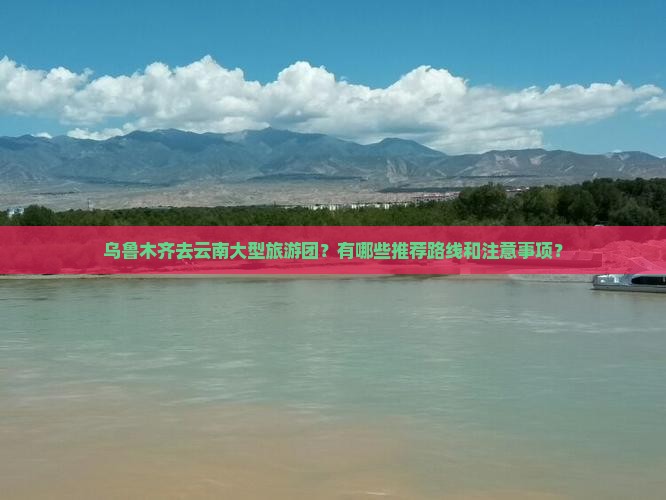 乌鲁木齐去云南大型旅游团？有哪些推荐路线和注意事项？