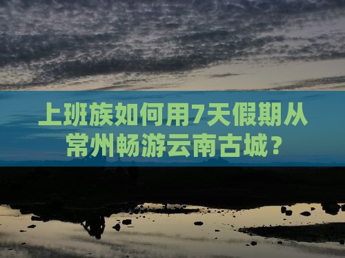 上班族如何用7天假期从常州畅游云南古城？