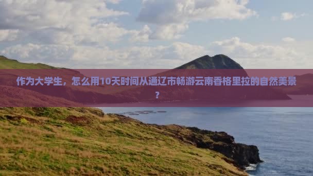 作为大学生，怎么用10天时间从通辽市畅游云南香格里拉的自然美景？