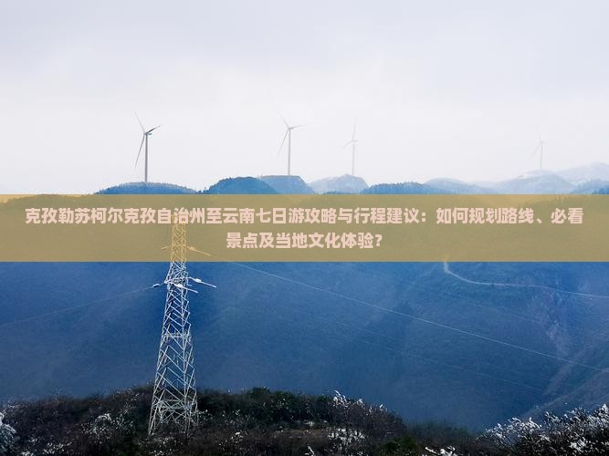 克孜勒苏柯尔克孜自治州至云南七日游攻略与行程建议：如何规划路线、必看景点及当地文化体验？