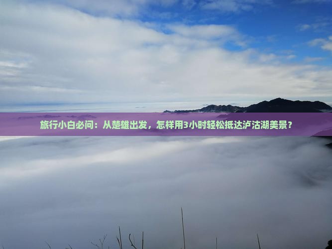 旅行小白必问：从楚雄出发，怎样用3小时轻松抵达泸沽湖美景？