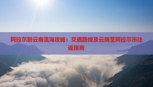 阿拉尔到云南洱海攻略：交通路线及云南至阿拉尔市往返指南