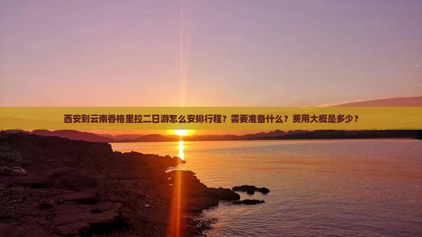 西安到云南香格里拉二日游怎么安排行程？需要准备什么？费用大概是多少？