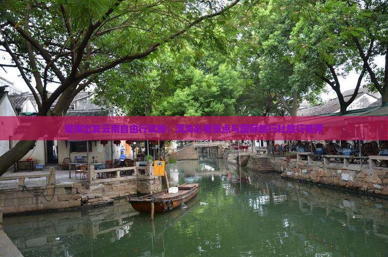 淮南出发云南自由行攻略：洱海必看景点与国际旅行社旅行推荐