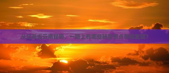 从北海去云南昆明，一路上有哪些秘密景点等你发现？