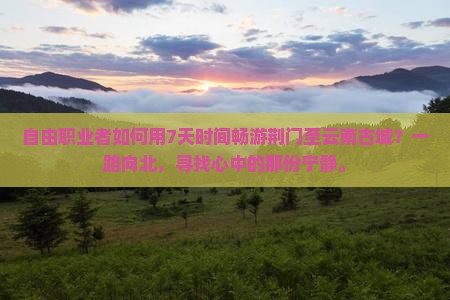 自由职业者如何用7天时间畅游荆门至云南古城？一路向北，寻找心中的那份宁静。