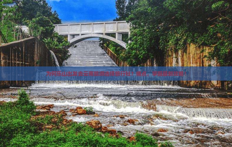 为何乐山出发去云南旅游选择旅行社？痛点，掌握最新攻略！