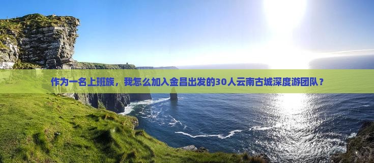 作为一名上班族，我怎么加入金昌出发的30人云南古城深度游团队？