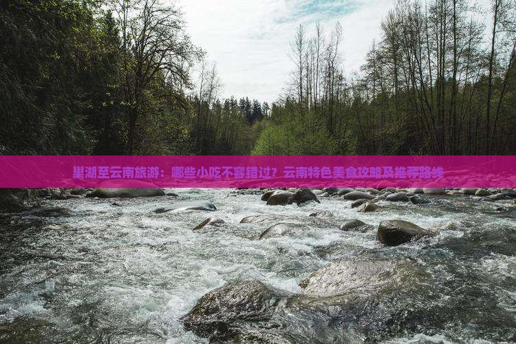 巢湖至云南旅游：哪些小吃不容错过？云南特色美食攻略及推荐路线