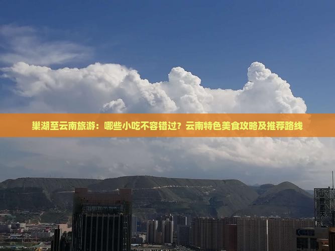 巢湖至云南旅游：哪些小吃不容错过？云南特色美食攻略及推荐路线