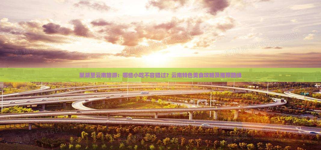 巢湖至云南旅游：哪些小吃不容错过？云南特色美食攻略及推荐路线