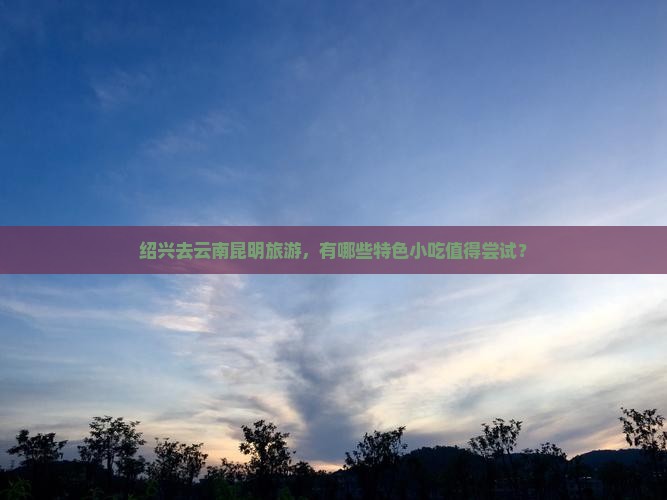绍兴去云南昆明旅游，有哪些特色小吃值得尝试？