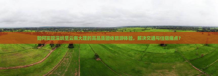 如何实现深圳至云南大理的高品质团体旅游体验，解决交通与住宿痛点？
