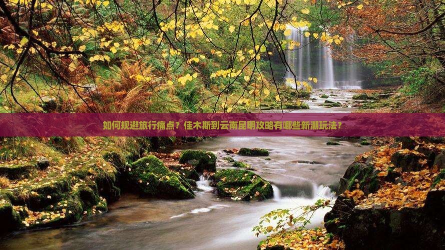 如何规避旅行痛点？佳木斯到云南昆明攻略有哪些新潮玩法？
