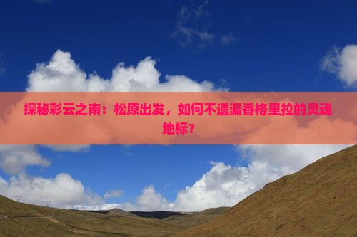 探秘彩云之南：松原出发，如何不遗漏香格里拉的灵魂地标？
