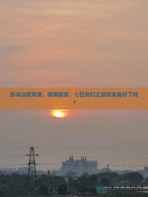 探寻汕尾风情，揭南秘境，七日奇幻之旅你准备好了吗？