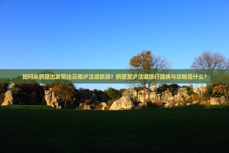 如何从鹤壁出发前往云南泸沽湖旅游？鹤壁至泸沽湖旅行路线与攻略是什么？