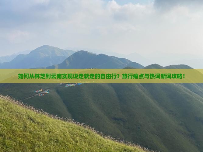 如何从林芝到云南实现说走就走的自由行？旅行痛点与热词新词攻略！