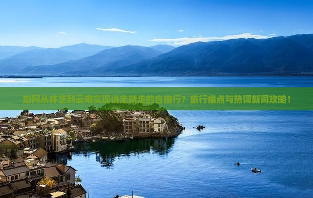 如何从林芝到云南实现说走就走的自由行？旅行痛点与热词新词攻略！