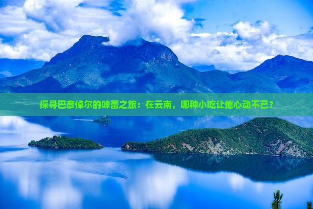探寻巴彦倬尔的味蕾之旅：在云南，哪种小吃让他心动不已？