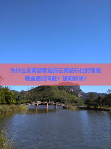 为什么安阳游客选择云南旅行社时面临哪些痛点问题？如何解决？