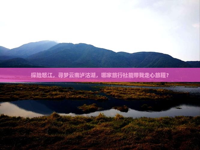探险怒江，寻梦云南泸沽湖，哪家旅行社能带我走心旅程？