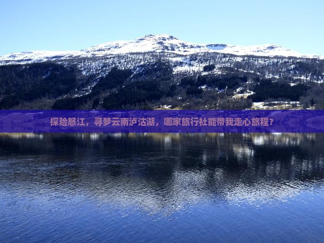探险怒江，寻梦云南泸沽湖，哪家旅行社能带我走心旅程？