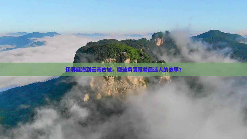 探寻威海到云南古城，哪些角落藏着最迷人的故事？