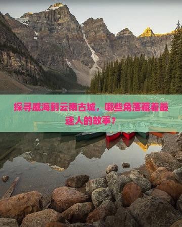 探寻威海到云南古城，哪些角落藏着最迷人的故事？
