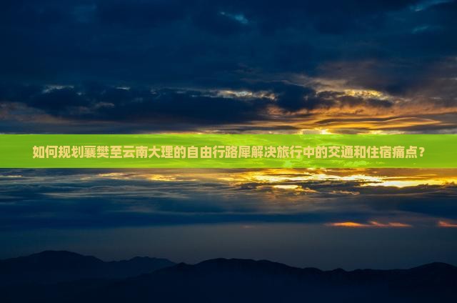 如何规划襄樊至云南大理的自由行路犀解决旅行中的交通和住宿痛点？
