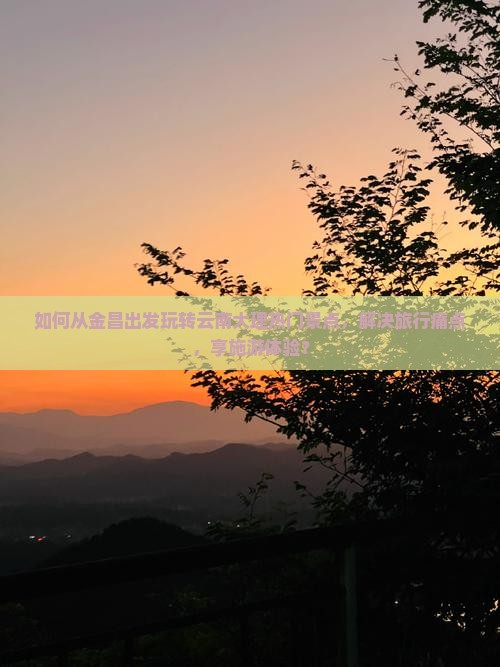 如何从金昌出发玩转云南大理热门景点，解决旅行痛点，享施游体验？